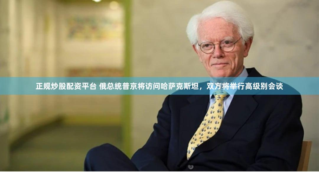 正规炒股配资平台 俄总统普京将访问哈萨克斯坦，双方将举行高级别会谈