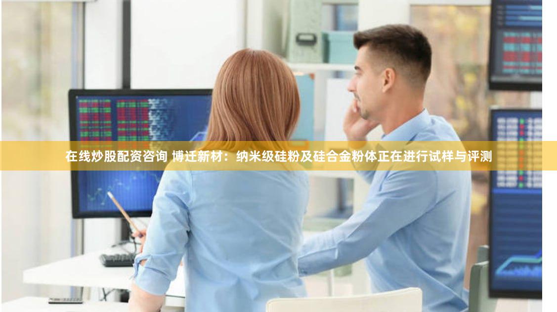 在线炒股配资咨询 博迁新材：纳米级硅粉及硅合金粉体正在进行试样与评测