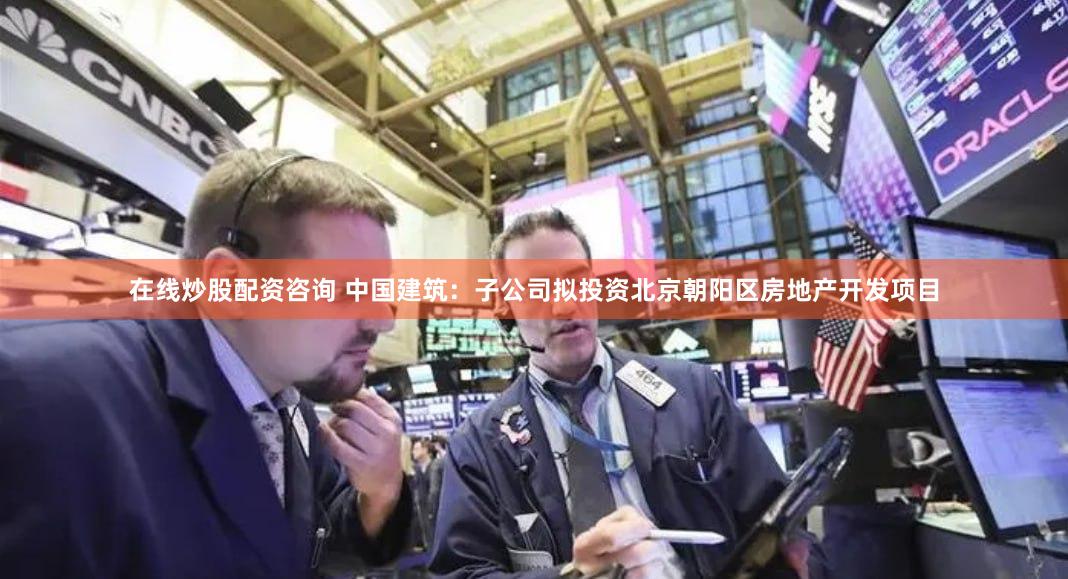 在线炒股配资咨询 中国建筑：子公司拟投资北京朝阳区房地产开发项目
