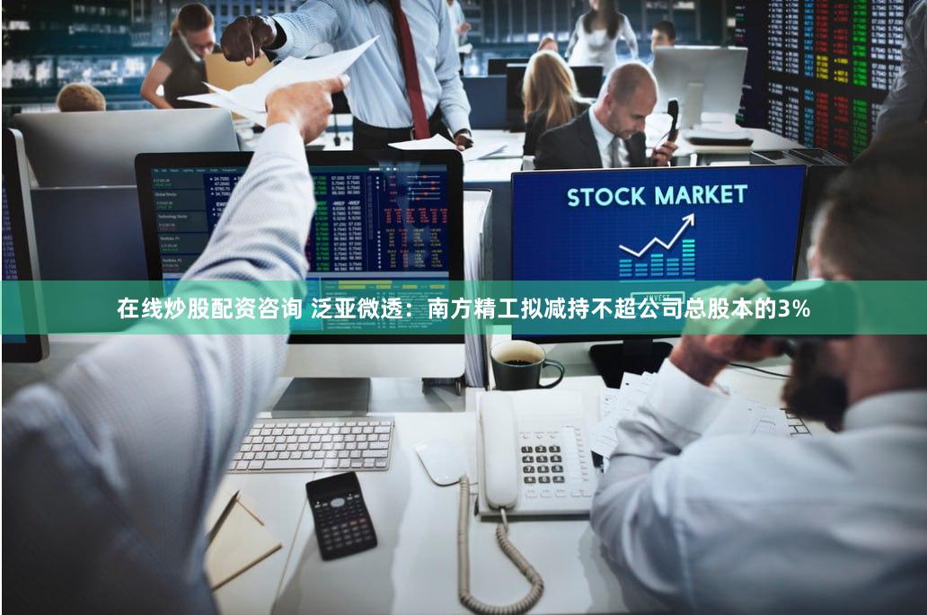 在线炒股配资咨询 泛亚微透：南方精工拟减持不超公司总股本的3%
