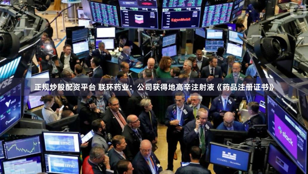 正规炒股配资平台 联环药业：公司获得地高辛注射液《药品注册证书》