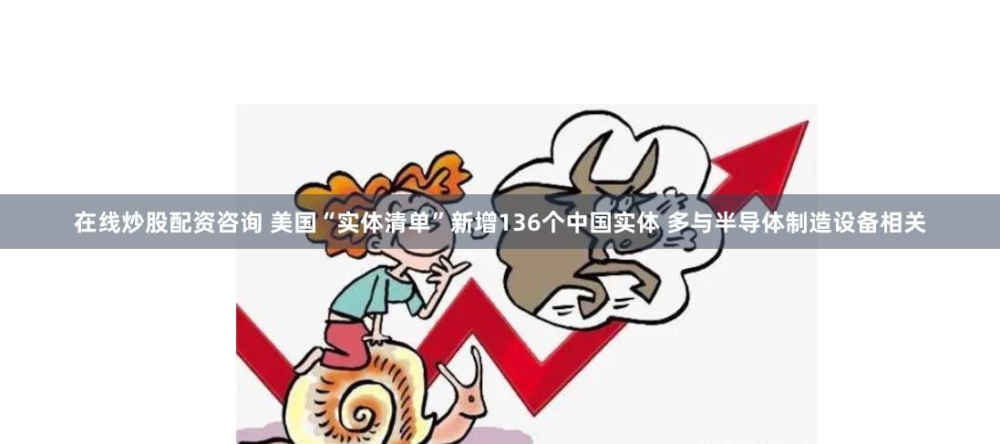 在线炒股配资咨询 美国“实体清单”新增136个中国实体 多与半导体制造设备相关