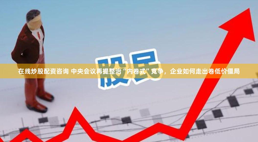 在线炒股配资咨询 中央会议再提整治“内卷式”竞争，企业如何走出卷低价僵局