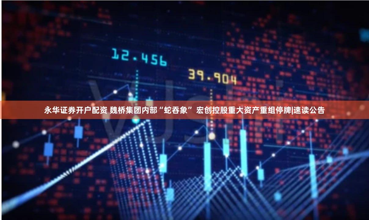 永华证券开户配资 魏桥集团内部“蛇吞象” 宏创控股重大资产重组停牌|速读公告