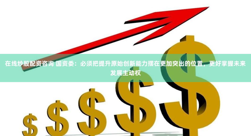 在线炒股配资咨询 国资委：必须把提升原始创新能力摆在更加突出的位置，更好掌握未来发展主动权