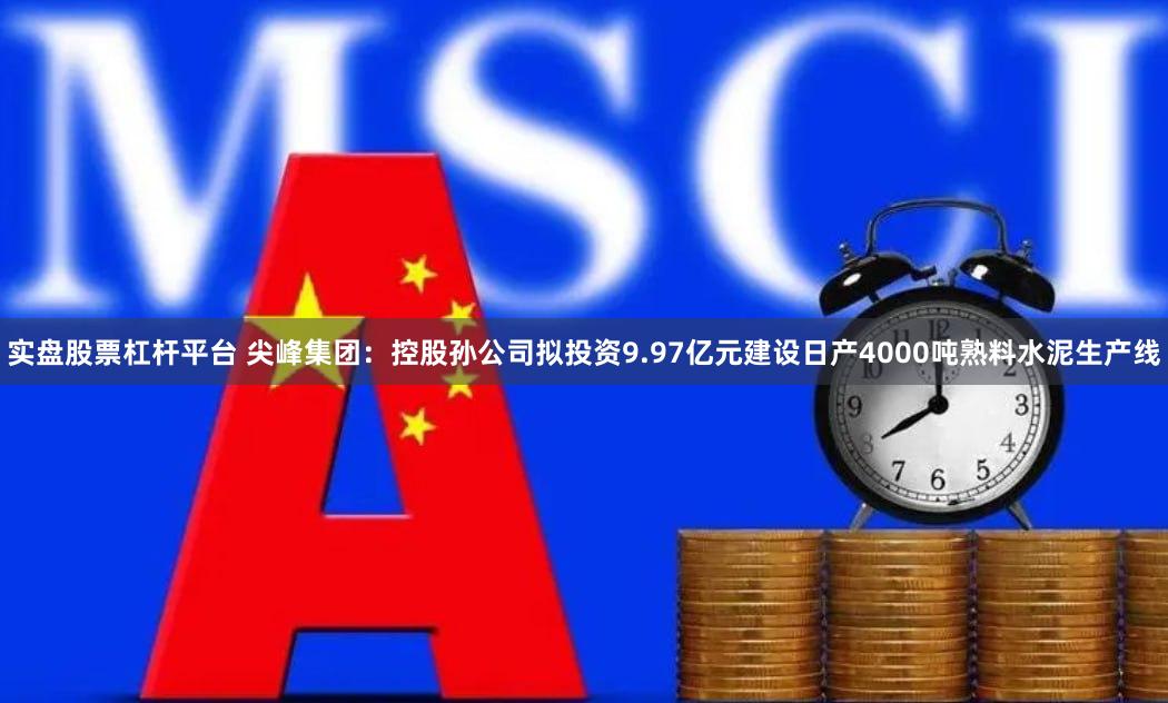 实盘股票杠杆平台 尖峰集团：控股孙公司拟投资9.97亿元建设日产4000吨熟料水泥生产线