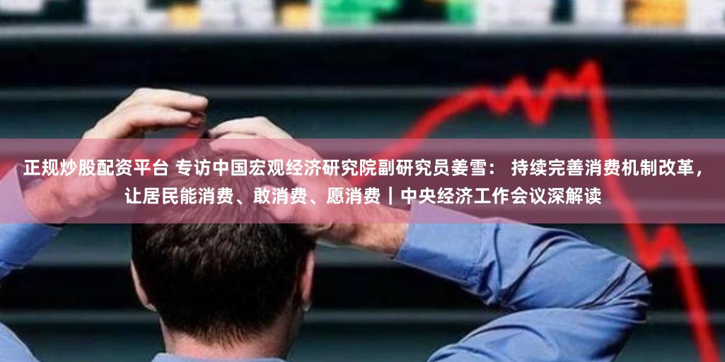 正规炒股配资平台 专访中国宏观经济研究院副研究员姜雪： 持续完善消费机制改革，让居民能消费、敢消费、愿消费｜中央经济工作会议深解读