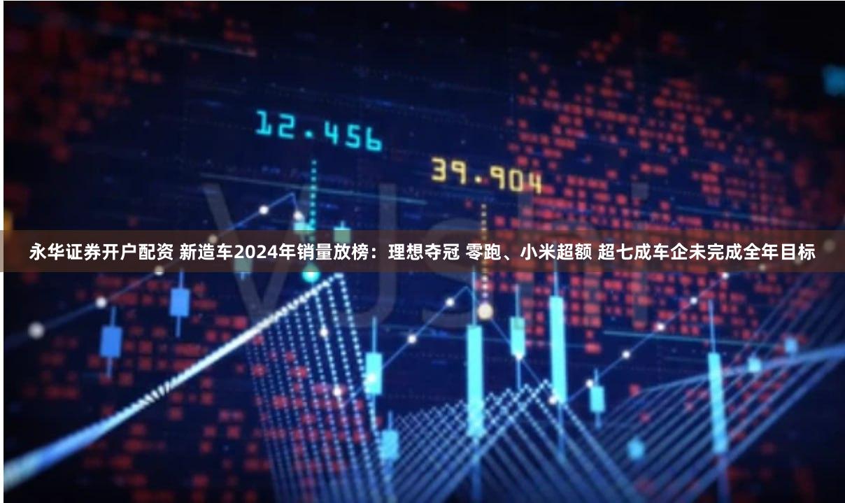 永华证券开户配资 新造车2024年销量放榜：理想夺冠 零跑、小米超额 超七成车企未完成全年目标