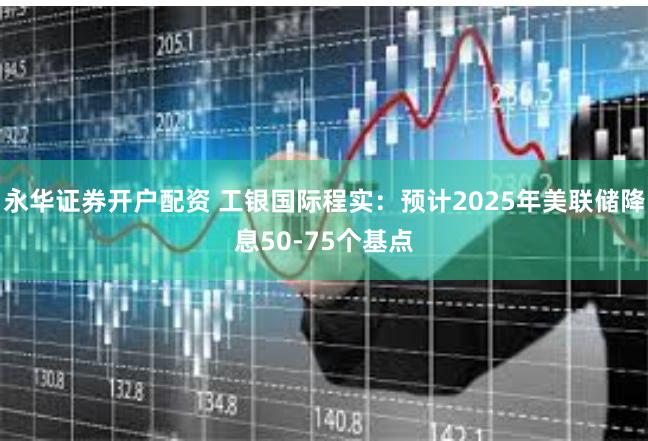永华证券开户配资 工银国际程实：预计2025年美联储降息50-75个基点