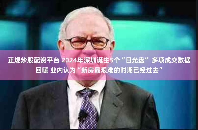 正规炒股配资平台 2024年深圳诞生5个“日光盘” 多项成交数据回暖 业内认为“新房最艰难的时期已经过去”
