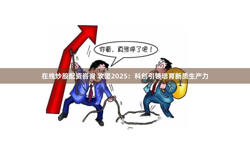 在线炒股配资咨询 攻坚2025：科创引领培育新质生产力