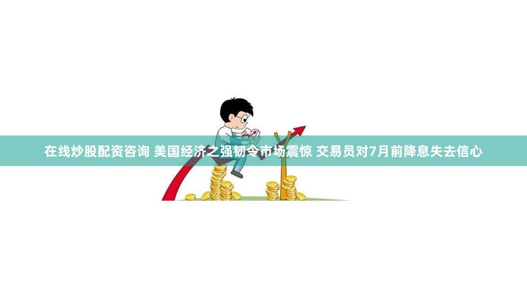 在线炒股配资咨询 美国经济之强韧令市场震惊 交易员对7月前降息失去信心