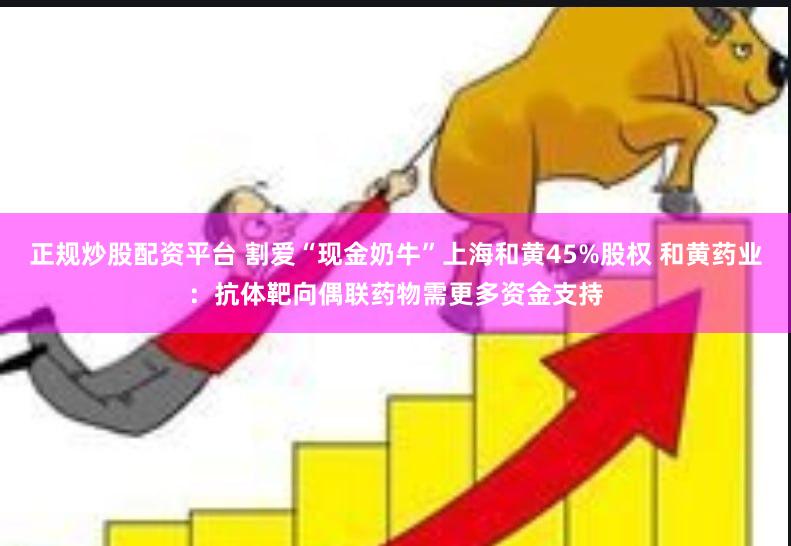 正规炒股配资平台 割爱“现金奶牛”上海和黄45%股权 和黄药业：抗体靶向偶联药物需更多资金支持