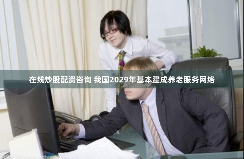 在线炒股配资咨询 我国2029年基本建成养老服务网络