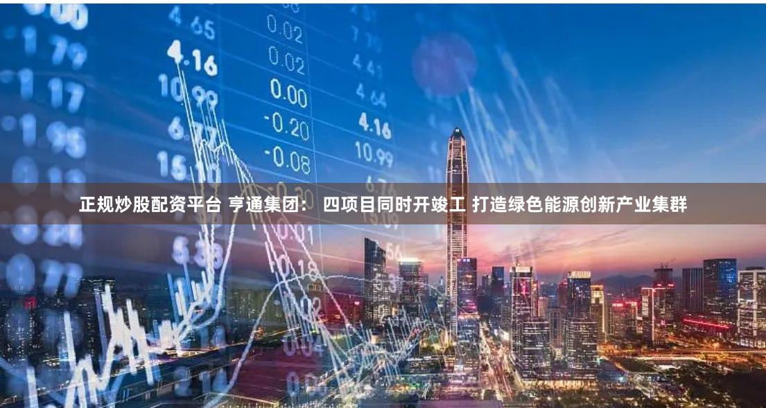 正规炒股配资平台 亨通集团： 四项目同时开竣工 打造绿色能源创新产业集群