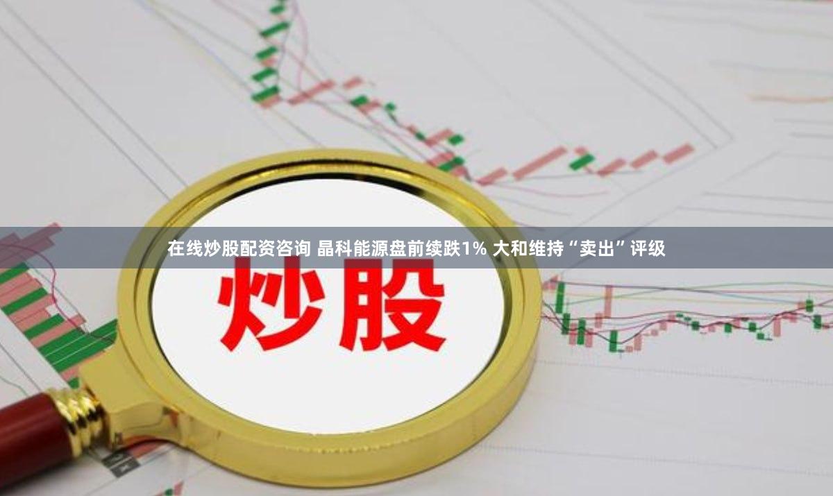 在线炒股配资咨询 晶科能源盘前续跌1% 大和维持“卖出”评级