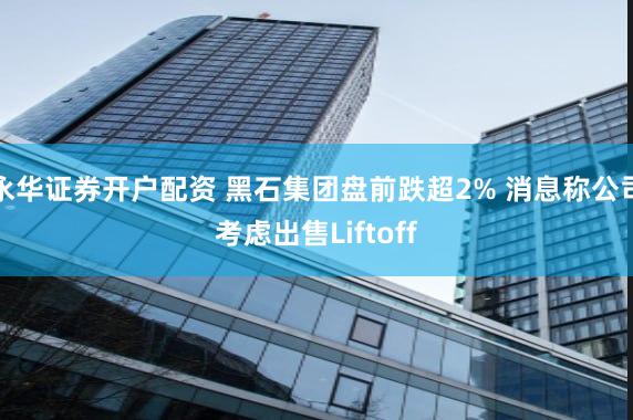 永华证券开户配资 黑石集团盘前跌超2% 消息称公司考虑出售Liftoff