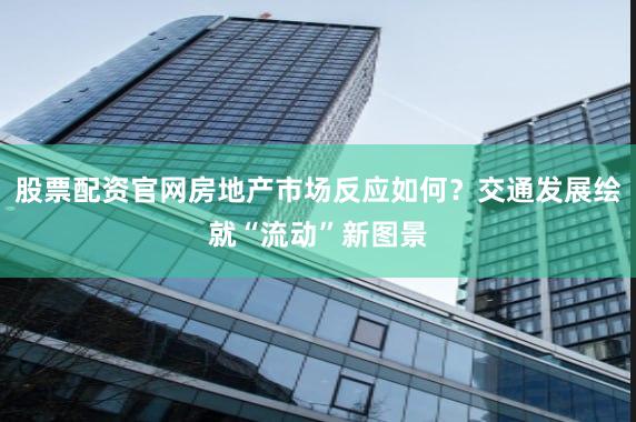 股票配资官网房地产市场反应如何？交通发展绘就“流动”新图景
